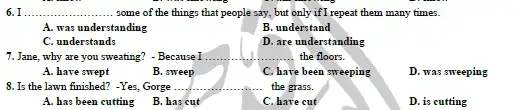 6. I __ ....... some of the things that people say, but only if I repeat them many times.
A. was understanding
B. understand
C. understands
D. are understanding
7. Jane, why are you sweating? - Because I .
__ the floors.
A. have swept
B. sweep
C. have e been sweeping
D. was sweeping
8. Is the lawn finished?-Yes, Gorge .... __ the grass.
A. has been cutting
B. has cut
C. have cut
D. is cutting