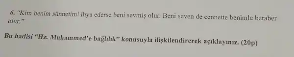 6. "Kim benim sunnetimi ihya ederse beni sevmis olur.Beni seven de cennette benimle beraber
olur."
Bu hadisi "Hz.Muhammed'c baglilik''konusuyla iliskilendirerek açlklaylnlz (20p)