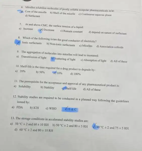 6. Micelles solubilize molecules of poorly soluble nonpolar pharmaceuticals in/at:
3). Core of the micelle b)Shell of the micelle c) Continuous aqueous phase
d) Surfactant
7. At and above CMC the surface tension of liquid:
a) Increase
b) Decrease
c) Remain constant
d) depend on nature of surfactant
8. Which of the following is/are the good conductor of electricity?
A) Ionic surfactants
b) Non-ionic surfactants
c) Micelles
d) Association colloids
9. The aggregation of molecules into micelles will lead to increased:
a) Transmission of light
b) Scattering of light
c) Absorption of light
d) All of these
10. Shelf-life is the time required for a drug product to degrade by:
a) 20% 
b) 50% 
10% 
d) 100% 
11. The prerequisite for the acceptance and approval of any pharmaceutical product is:
a) Solubility
b) Stability
c) Shelf-life
d) All of these
12. Stability studies are required to be conducted in a planned way following the guidelines
issued by:
a) FDA
b) ICH
c) WHO
d) B &C
13. The storage conditions in accelerated stability studies are:
a) 50^circ Cpm 2 and 60pm 10RH
b) 50^circ Cpm 2 and 80pm 5 RH
40^circ Cpm 2 and 75pm 5RH
d) 60^circ Cpm 2 and 80pm 10RH