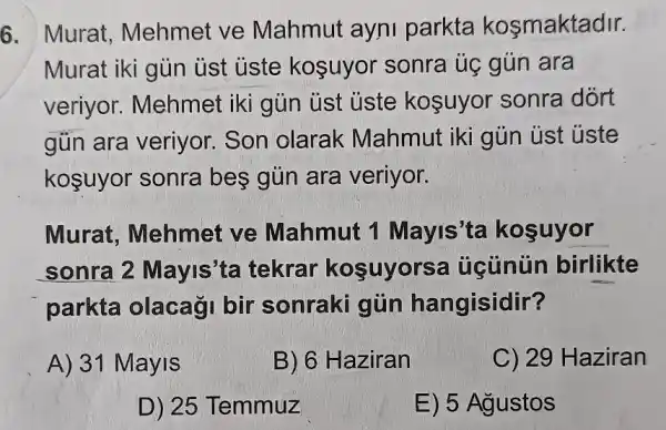 6. Murat . Mehmet ve Mahmut ayni parkta kosmaktadir.
Murat iki gủn ust uste koşuyor sonra úc gún ara
veriyor . Mehmet iki gủn ủst ủste koşuyor sonra dort
gủn ara veriyor.Son olarak Mahmut iki gủin ust uste
koşuyor sonra bes gủn ara veriyor.
Murat . Mehmet ve Mahmut 1 Mayis'ta kosuyor
sonra 2 Mayis'ta tekrar kosuyorsa úcùnün birlikte
parkta olacaği bir sonraki gũn hangisidir?
A) 31 Mayis
B) 6 Haziran
C) 29 Haziran
D) 25 Temmuz
E) 5 Agustos