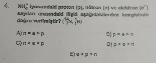 6. NH_(4)^ast  iyonundaki proton (p) notron (n) ve elektron (e)
sayilan arasindaki iligkit aşağidakilerden hangisinde
doğru verilmiştir? (^14N,_(1)^1H)
A) n=egt p
B) p=egt n
C) ngt egt p
D) pgt egt n
E) egt pgt n