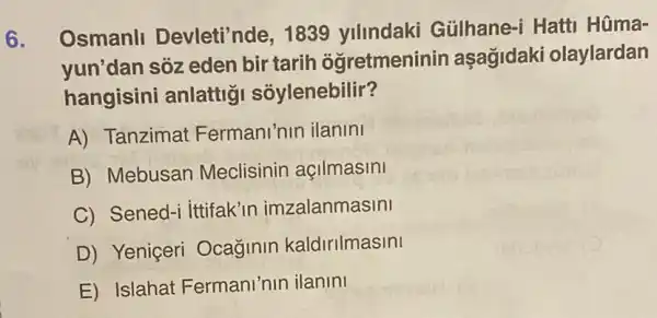 6. Osmanll Devleti'nde, 1839 ylllndaki Gülhane-i Hatti Hüma-
yun'dan sóz eden bir tarih ogretmeninir asagidaki olaylardan
hangisini anlattig sôylenebilir?
A) Tanzimat Fermani'nin ilanini
B) Mebusan Meclisinin acilmasini
C) Sened-ittifak'in imzalanmasini
D) Yeniçeri Ocaginin kaldirilmasini
E) Islahat Fermani'nin ilanini