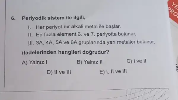 6. Periyodik sistem ile ilgili,
I. Her periyot bir alkali metal ile başlar.
II. En fazla element 6. ve 7. periyotta bulunur.
III. 3A, 4A, 5A ve 6A gruplarinda yari metaller bulunur.
ifadelerinden hangileri doğrudur?
A) Yalniz I
B) Yalniz II
C) Ive II
D) II ve III
E) I, II ve III