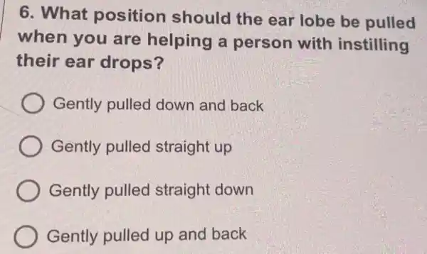 6. What position should the ear lobe be pulled
when you are helping a person with instilling
their ear drops?
Gently pulled down and back
Gently pulled straight up
Gently pulled straight down
Gently pulled up and back