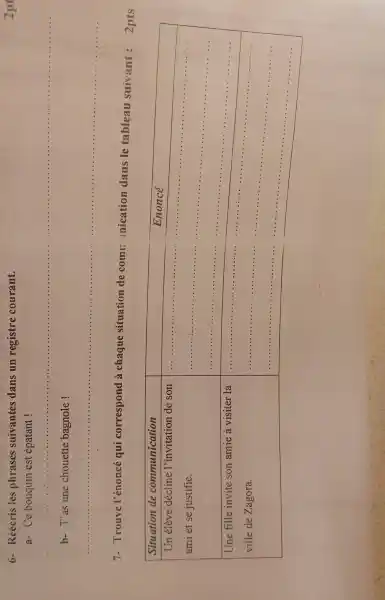 6- Réécris les phrases suivantes dans un registre courant.
a- Ce bouquin est épatant !
b- T'as une chouette bagnole !
7- Trouve l'énoncé qui correspond à chaque situation de comn nication dans le tableau suivant : 2 pts

 Situation de communication & Enoncé 
 }(l)
Un élève décline l'invitation de son 
ami et se justifie.
 & 
 
Une fille invite son amie à visiter la 
ville de Zagora.
 &