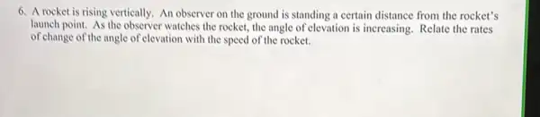 6. A rocket is rising vertically. An observer on the ground is standing a certain distance from the rocket's
launch point. As the observer watches the rocket.the angle of elevation is increasing. Relate the rates
of change of the angle of elevation with the speed of the rocket.