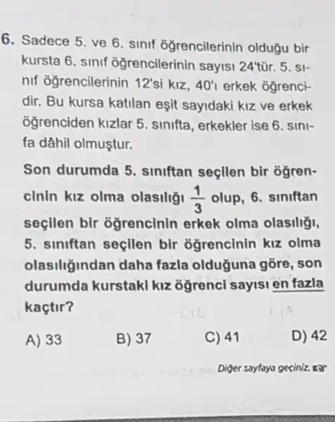 6. Sadece 5. ve 6. sinif đğrencilerinin oldugu bir
kursta 6. sinif oğrencilerinin sayisi 24tacute (u)r 5. SI-
nif ogrencilerinin 12'si kiz. 40'1 erkek ogrenci-
dir. Bu kursa katilan esit sayidaki kiz ve erkek
ogrenciden kizlar 5 sinifta, erkekler ise 6 sini-
fa dâhil olmuştur.
Son durumda 5 siniftan seçilen bir ôgren-
cinin kiz olma olasiliǎ! (1)/(3) olup, 6. siniftan
seçilen bir ogrencinin erkek olma olasiliği,
5. siniftan seçilen bir ogrencinin kiz olma
olasiliğindan daha fazla oldugune gore, son
durumda kurstaki kiz ogrenci sayisi en fazla
kaçtir?
A) 33
B) 37
C) 41
D) 42
Diger sayfaya geciniz. 13