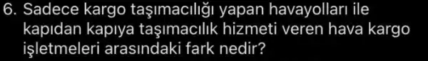 6. Sadece kargo taşimaciligi yapan havayollari ile
kapidan kaplya tasimacilik hizmeti veren hava kargo
işletmeleri arasindaki fark nedir?