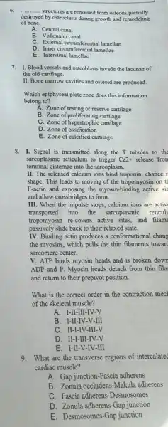 6. __ structures are remained from osteons partially
destroyed by osteoclasts during growth and remodeling
of bone.
A. Central canal
B. Volkmann canal
C. External circumferential lamellae
D. Inner circumferential lamellae
E. Interstitial lamellae
7. I. Blood vessels and osteoblasts invade the lacunae of
the old cartilage.
II. Bone marrow cavities and osteoid are produced.
Which epiphyseal plate zone does this information
belong to?
A. Zone of resting or reserve cartilage
B. Zone of proliferating cartilage
C. Zone of hypertrophic cartilage
D. Zone of ossification
E. Zone of calcified cartilage
8. I. Signal is transmitted along the T tubules to the
sarcoplasmic reticulum to trigger Ca2+ release fron
terminal cisternae into the sarcoplasm.
II. The released calcium ions bind troponin, chance i
shape. This leads to moving of the tropomyosin on t
F-actin and exposing the myosin-binding active sit
and allow crossbridges to form.
III. When the impulse stops, calcium ions are activ
transported into the sareoplasmic reticul
tropomyosin re-covers active sites and filam
passively slide back to their relaxed state.
IV. Binding actin produces a conformational chang
the myosins, which pulls the thin filaments toward
sarcomere center.
V. ATP binds myosin heads and is broken down
ADP and P. Myosin heads detach from thin fila
and return to their prepivot position.
What is the correct order in the contraction mecl
of the skeletal muscle?
A. I-II-III-IV -V
B. I-II-IV-V-III
C. II-I-IV-III -V
D. II-I-III-IV-V
E. I-II-V-IV-III
9.What are the transverse regions of intercalated
cardiac muscle?
A. Gap junction-Fascia adherens
B. Zonula occludens-Makula adherens
C. Fascia adherens-Desmosomes
D. Zonula adherens-Gap junction
E. Desmosomes-Gap junction