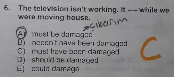 6. The television isn't working. It __ while we
were moving house.
(A) must be damaged
B) needn't have been damaged
C) must have been damaged
D) should be damaged
E) could damage