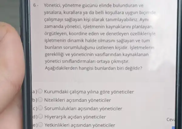 6- Yoneticl, yonetme gúcunu elinde bulunduran ve
yasalara, kurallara ya da belli koşullara uygun bicimde
calişmayi saglayan kişi olarak tanimlayabiliriz . Ayni
zamanda yonetici işletmenin kaynaklarini planlayan
orgütleyen, koordine eden ve denetleyen ozellikleriyle
işletmenin dinamik halde olmasini saglayan ve tum
bunlarin sorumlulugunu üstlenen kişidir.isletmelerin
gerekliligi ve yoneticinin vasiflarindan kaynaklanan
yonetici siniflandirmalar ortaya çikmiştir.
Asagidakilerden hangisi bunlardan biri degildir?
Kurumdaki çalişma ylina gore yoneticiler
b) Nitelikleri açisindan yoneticiler
Sorumluluklari açisindan yoneticiler
d) 0 Hiyerarşik açidan yoneticiler
e) Yetkinlikleri açisindan yoneticiler