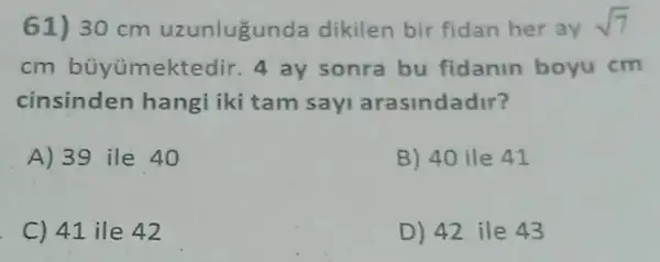 61) 30 cm uzunlugunda dikilen bir fidan her ay sqrt (7)
cm bủyúmektedir 4 ay sonra bu fidanin boyu cm
cinsinden hangi iki tam say arasindadir?
A) 39 ile 40
B) 40 ile 41
C) 41 ile 42
D) 42 ile 43