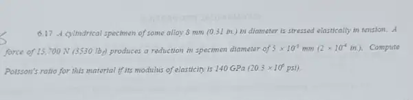 6.17 A cyltndrical specimen of some alloy 8 mm (0.31 in.) in diameter is stressed elastically in tension. A
force of 15,700 N (3530 Iby) produces a reduction in specimen diameter of 5times 10^-3 mm (2times 10^-4in.) . Compute
Poisson's ratio for this material if its modulus of elasticity is 140 GPa (20.3times 10^6psi)