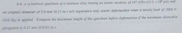 6.4 A cylindrica specimen of a titantum alloy having an elastic modulus of 107 GPa (15.5times 10^6psi) and
an original diameter of 3.8 mm (0.15 in.)will experience only elastic deformation when a tensile load of 2000 N
(450 Iby) is applied.Compute the maximum length of the specimen before deformation if the maximum allowable
clongation is 0.42 min (0.0165 in).