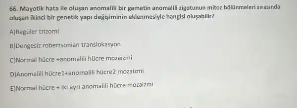 66. Mayotik hata ile oluşan anomalili bir gametin anomalili zigotunun mitoz bõlünmeleri sirasinda
oluşan ikinci bir genetik yap degisiminin eklenmesiyle hangisi oluşabilir?
A)Regüler trizomi
B)Dengesiz robertsonian translokasyon
Normal hicre+anomalili hicre mozaizmi
Anomalili hicre1+anomalili hicre2mozaizmi
Normal hicre+iki ayr anomalii hijcre mozaizmi