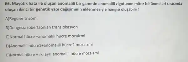 66. Mayotik hata ile oluşan anomalili bir gametin anomalili zigotunun mitoz bõlünmeleri sirasinda
olusan ikinci bir genetik yapi degisiminin eklenmesiyle hangisi oluşabilir?
A)Regüler trizomi
Dengesiz robertsonian translokasyon
Normal hicre+anomalili hicre mozaizmi
Anomalili hddot (u)cre1+anomalili hicre2mozaizmi
Normal hicre+iki ayr anomaliii hijcre mozaizmi