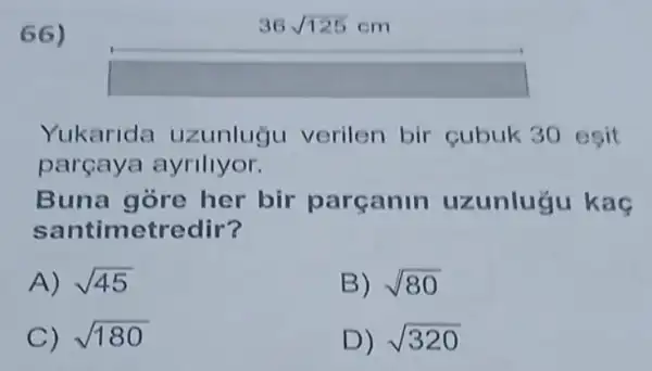 66)
Yukarida uzunluğu verilen bir cubuk 30 esit
parcaya ayrillyor.
Buna gore her bir parcanin uzunluğu kaç
santimetredir?
A) sqrt (45)
B) sqrt (80)
C) sqrt (180)
D) sqrt (320)
36sqrt (125)cm