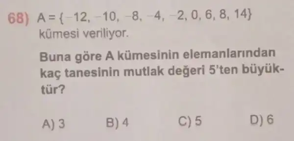 68) A= -12,-10,-8,-4,-2,0,6,8,14 
kümesi veriliyor.
Buna gòre A kümesinin elemanlarindan
kaç tanesinin mutlak değeri 5^3 ten búyúk-
tür?
A) 3
B) 4
C) 5
D) 6