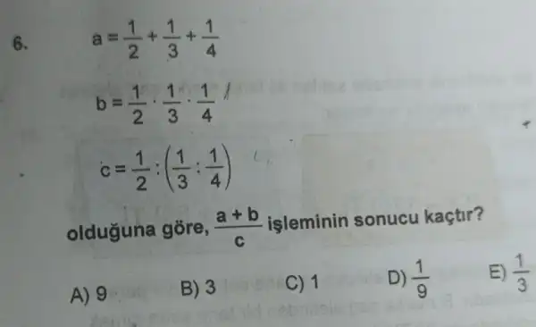 6.
a=(1)/(2)+(1)/(3)+(1)/(4)
b=(1)/(2)cdot (1)/(3)cdot (1)/(4)
c=(1)/(2):((1)/(3):(1)/(4))
olduguna gōre, (a+b)/(c)
işleminin sonucu kaçtir?
A) 9
B) 3
C) 1
D) (1)/(9)
E) (1)/(3)