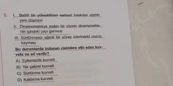 6.I. Belirli bir -yükseklikten-serbest birakilan cismin
yere dúsmesi
II. Dinamometreye asilan bir cismin dinamometre-
nin içindeki yayi germesi
III. Súrtũnmesiz eğimli bir yüzey üzerindeki cismin
kaymasi
Bu durumlarda bulunan cisimlere etki eden kuv-
vete ne ad verilir?
A) Eylemsizlik kuvveti
B) Yer gekimi kuweti
C) Súrtinme kuweti
D) Kaldirma kuvveti