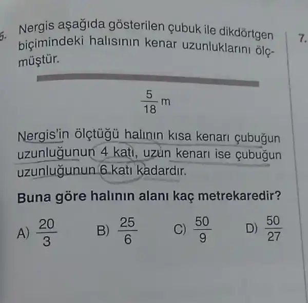 6.
Nergis asagida gósterilen cubuk ile dikdórtgen
biçimindek halisinin kenar uzunluklarini olc-
mústúr.
(5)/(18)m
Nergis'in olçtúgủ hallnin kisa kenari cubugun
uzunlugunun 4 kati, uzun kenari ise cubugun
uzunlugunun 6 kati kadardir.
Buna gore halinin alani kac metrekaredir?
A) (20)/(3)
B) (25)/(6)
C) (50)/(9)
D) (50)/(27)
7.