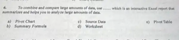 6.	To combine and compare large amounts of data.use __ which is an interactive Excel report that
summarizes and helps you to analyze large amounts of data.
a) Plvot Chart
c) Source Data
c) Plvot Table
b) Summary Formula
d) Worksheet