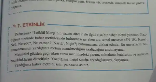 7. 7. ETKiNLiK
Defterinize "Istiklal Margi'nin yazim süreci"ile ilgili kisa bir haber metni yaziniz Yaz-
diguniz metinde haber metinlerinde bulunmasi gereken alti temel unsurun (5N IK: Kim?
Ne? Nerede?, Ne zaman?, Nasil?, Niçin?)bulunmasina dikkat ediniz. Bu unsurlarin bu-
lunmamasinin yazdiğiniz metnin inandiricllgin azaltacagin unutmayiniz.
Metninizi gozden geçirirken varsa metninizdeki yazim , noktalama hatalarini ve anlatim
bozukluklarm düzeltiniz. Yazdiğmuz metni sinifta arkadaşlarinize okuyunuz.
Yazdiginiz haber metnini smif panosuna asiniz.