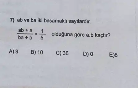 7) ab ve ba iki basamakli sayilardir.
(ab+a)/(ba+b)=(1)/(5) olduğuna gōre a.b kaçtr?
A) 9
B) 10
C) 36
D) 0
E)8