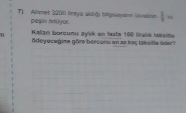 7) Ahmet 3200 liraya aldigi bilgisayann Gcretinin
(5)/(8)
pesin odüyor.
Kalan borcunu aylik en fazla 160 liralik taksitle
odeyecegine gõre borcunu en az kaç taksitle oder?
__