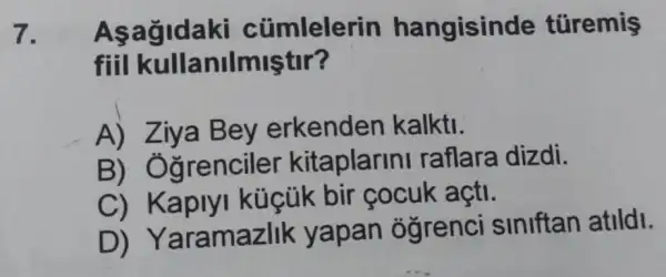 7. Asagidak cümlelerin hangisinde türemis
fiil kullanilmiştir?
A)erkenden kalkti.
B)Oğrencile kitaplarin I raflara dizdi.
C)Kaplyl küçük bir cocuk açti.
D)Yaramazlik yapan ó grenci siniftan atildl.