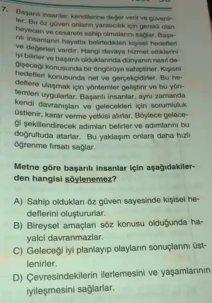 7. Basarili insanlar kendilerine değer verir ve gũvenir-
ler. Bu 3z güven onlarin yaraticilik için gerekli olan
heyecan ve cesarete sahip olmalarini sağlar . Başa-
rili insanlarin hayatta belirledikleri kişisel hedefleri
ve değerleri vardir . Hangi davaya hizmet ettiklerini
iyi bilirler ve basarili olduklarinda dünyanin nasil de-
giseceği konusunda bir ôngõrũye sahiptirler. Kişisel
hedefleri konusunda net ve gercekcidirler. Bu he-
deflere ulasmak için yōntemler geliştirir ve bu yōn-
temleri uygularlar Başarili insanlar , ayni zamanda
kendi davranişlari ve gelecekleri için sorumluluk
üstlenir, karar verme yetkisi alirlar Bỏylece gelece-
gi sekillendirecek adimlari belirler ve adimlarini bu
doğrultuda atarlar Bu yaklaşim onlara daha hizli
ogrenme firsat saglar.
Metne gore başarili insanlar için aşağidakiler-
den hangisi soylenemez?
A) Sahip olduklari oz güven sayesinde kişisel he-
deflerini oluştururlar.
B) Bireysel amaçlari soz konusu oldugunda ha-
yalci davranmazlar.
C) Gelecegi iyi planlayip olaylarin sonuçlarini üst-
lenirler.
D)Cevresindekilerin ilerlemesini ve yaşamlarinin
iyileşmesini saglarlar.