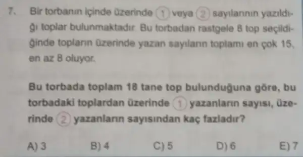 7. Bir torbanin içinde Ozerinde 1 veya (2) sayilannin yazildi-
gi toplar bulunmaktadir. Bu torbadan rastgele 8 top seçildi-
ginde toplarin Ozerinde yazan sayilarin toplam en cok 15,
en az 8 oluyor.
Bu torbada toplam 18 tane top bulunduguna gore, bu
torbadaki toplardan üzerinde (1) yazanlann sayisi, üze-
rinde (2) yazanlann sayisindan kaç fazladir?
A) 3
B) 4
C) 5
D) 6
E) 7