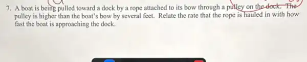 7. A boat is being pulled toward a dock by a rope attached to its bow through a pirlley on the dock.The
pulley is higher than the boat's bow by several feet. Relate the rate that the rope is hauled in with how
fast the boat is approaching the dock.