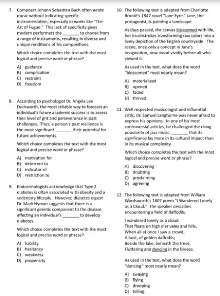 7. Composer lohann Sebastian Bach often wrote
music without indicating specific
instrumentation, especially in works like "The
Art of Fugue." This lack of specificity gives
modern performers the __ to choose from
a range of instruments, resulting in diverse and
unique renditions of his compositions
Which choice completes the text with the most
logical and precise word or phrase?
A) guidance
B) complication
C) restraint
D) freedom
8. According to psychologist Dr.Angela Lee
Duckworth, the most reliable way to forecast an
individual's future academic success is to assess
their level of grit and perseverance in past
challenges. Thus, a person's past resilience is
the most significant __ their potential for
future achievements.
Which choice completes the text with the most
logical and precise word or phrase?
A) motivation for
B) deterrent to
C) indicator of
D) restriction to
9. Endocrinologists achowledge that Type 2
diabetes is often associated with obesity and a
sedentary lifestyle. However, diabetes expert
Dr. Mark Hyman suggests that there is a
significant genetic component to the disease,
affecting an individual's __ to develop
diabetes.
Which choice completes the text with the most
logical and precise word or phrase?
A) liability
B) hesitancy
C)weakness
D) propensity
10. The following text is adapted from Charlotte
Bronte's 1847 novel "Jane Eyre." Jane, the
protagonist, is painting a landscape.
As days passed, the canvas blossomed with life,
her brushstrokes transforming raw colors into a
lively depiction of the English countryside. The
scene, once only a concept in Jane's
imagination, now stood vividly before all who
viewed it.
As used in the text, what does the word
"blossomed" most nearly mean?
A) materialized
B) opened
C) faded
D) thrived
11. Well respected musicologist and influential
critic, Dr. Samuel Langhorne was never afraid to
express his opinions. In one of his most
controversial articles, he challenged the rising
popularity of jazz music, __ that its
significance lay more in its cultural impact than
in its musical complexity
Which choice completes the text with the most
logical and precise word or phrase?
A) discovering
B) doubting
C) proclaiming
D) agreeing
12. The following text is adapted from William
Wordsworth's 1807 poem "I Wandered Lonely
as a Cloud."The speaker describes
encountering a field of daffodils.
I wandered lonely as a cloud
That floats on high o'er vales and hills,
When all at once I saw a crowd,
A host, of golden daffodils;
Beside the lake, beneath the trees,
Fluttering and dancing in the breeze.
As used in the text, what does the word
"dancing" most nearly mean?
A) swaying
B) flying
C) drooping
D)telling