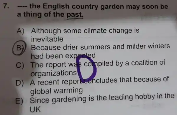 7. __ the English country garden may soon be
a thing of the past.
A)Although some climate change is
inevitable
(B)Because drier summers and milder winters
had been expected
C) The report wa s compiled by a coalition of
organizations
D) A recent repor concludes that because of
global warming
E) Since gardening is the leading hobby in the
UK