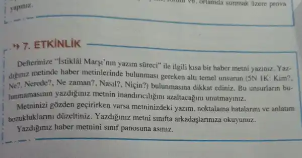 7. ETKiNLiK
Defterinize "Istiklal Marşi'nin yazim süreci" ile ilgili kisa bir haber metni yaziniz . Yaz-
diginiz metinde haber metinlerinde bulunmasi gereken alti temel unsurun (5N IK:Kim?,
Ne7, Nerede?, Ne zaman?, Nasil?, Niçin?) bulunmasina dikkat ediniz. Bu unsurlann bu-
lunmamasmir yazdiginiz metnin inandiricllgin azaltacagini unutmayiniz.
Metninizi gozden geçirirken varsa metninizdeki yazim , noktalama hatalarini ve anlatim
bozukluklarm düzeltiniz . Yazdi'iniz metni sinifta arkadaşlariniza okuyunuz.
Yazdiginiz haber metnini sinif panosuna asiniz.