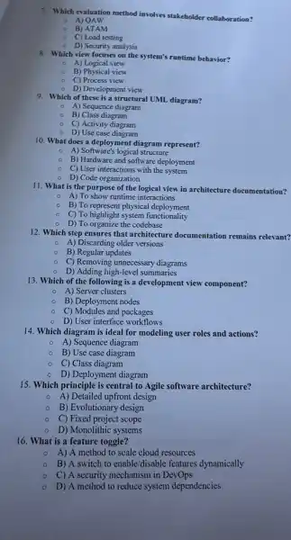 7. Which evaluation method involves stakeholder collaboration?
A) OAW
B) ATAM
c C) Load testing
D) Security analysis
8. Which view focuses on the system's runtime behavior?
A) Logical view
B) Physical view
C) Process view
D) Development view
9. Which of these is a structural UML diagram?
A) Sequence diagram
B) Class diagram
C) Activity diagram
D) Use case diagram
10. What does a deployment diagram represent?
A) Software's logical structure
B) Hardware and software deployment
C) User interactions with the system
D) Code organization
11. What is the purpose of the logical view in architecture documentation?
A) To show runtime interactions
B) To represent physical deployment
......................................................................functionality
D) To organize the codebase
12. Which step ensures that architecture documentation remains relevant?
A) Discarding older versions
B) Regular updates
C) Removing unnecessary diagrams
D) Adding high-level summaries
13. Which of the following is a development view component?
A) Server clusters
B) Deployment nodes
C) Modules and packages
D) User interface workflows
14. Which diagram is ideal for modeling user roles and actions?
A) Sequence diagram
B) Use case diagram
C) Class diagram
- D) Deployment diagram
15. Which principle is central to Agile software architecture?
A) Detailed upfront design
B) Evolutionary design
C) Fixed project scope
D) Monolithic systems
16. What is a feature toggle?
A) A method to scale cloud resources
B) A switch to enable/disable features dynamically
C) A security mechanism in DevOps
D) A method to reduce system dependencies