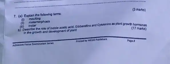 7. (a) Explain the following terms.
(1) moulting
(ii) metamorphosis
(iii) instar
b) Describo the role of Indole acotic acid,Globerellins and Cytokinins
as plant growth homones
in the growth and development of plant
(17 marks)
(3 marks)