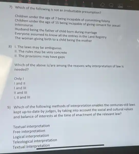 7) Which of the following is not an irrebuttable presumption?
Children under the age of 7 being incapable of committing felony
Children under the age of 15 being incapable of giving consent for sexual
intercourse
Husband being the father of child born during marriage
Everyone assumed to know all the entries in the Land Registry
The woman giving birth to a child being the mother
8) 1. The laws may be ambiguous
II. The rules may be very concrete
II. The provisions may have gaps
Which of the above is/are among the reasons why interpretation of law is
needed?
Only I
I and II
I and III
II and III
I, II and III
9) Which of the following methods of interpretation enables the centuries-old laws
kept up-to-date by judges, by taking into account the social and cultural values
and balance of interests at the time of enactment of the relevant law?
Textual interpretation
Free interpretation
Logical interpretation
Teleological interpretation
Textual interpretation