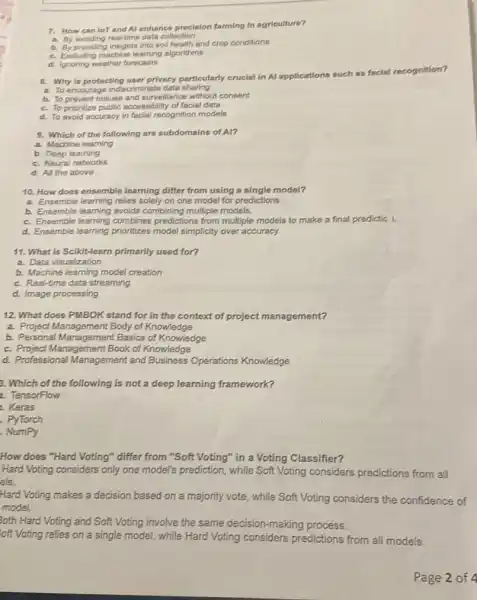 7. How can lor and Al enhance precision farming in agriculture?
a. By avoiding real-time data collection
b. By providing insights into soll health and crop conditions
c. Excluding machine learning algorithms
d. Ignoring weather forecasts
a. Why is protecting user privacy particularly crucial in Al applications
such as facial recognition?
a. To encourage indiscriminate data sharing
b. To prevent misuse and surveillance without consent
c. To prioritize public accessibility of facial data
d. To avoid accuracy in facial recognition models
9. Which of the following are subdomains of Al?
a. Machine learning
b. Deep learning
c. Neural networks
d. All the above
10. How does ensemble learning differ from using a single model?
a. Ensemble learning relies solely on one model for predictions.
b. Ensemble learning avoids combining multiple models.
c. Ensemble learning combines predictions from multiple models to make a final predictic 1.
d. Ensemble learning prioritizes model simplicity over accuracy.
11. What is Scikit-learn primarily used for?
a. Data visualization
b. Machine learning model creation
c. Real-time data streaming
d. Image processing
12. What does PMBOK stand for in the context of project management?
a. Project Management Body of Knowledge
b. Personal Management Basics of Knowledge
c. Project Management Book of Knowledge
d. Professional Management and Business Operations Knowledge
3. Which of the following is not a deep learning framework?
2. TensorFlow
. Keras
. PyTorch
NumPy
How does "Hard Voting"differ from "Soft Voting"in a Voting Classifier?
Hard Voting considers only one model's prediction, while Soft Voting considers predictions from all
els.
Hard Voting makes a decision based on a majority vote, while Soft Voting considers the confidence of
model.
oth Hard Voting and Soft Voting involve the same decision-making process.
oft Voting relies on a single model, while Hard Voting considers predictions from all models.
Page 2 of 4