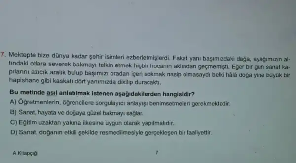 7. Mektepte bize dũnya kadar şehir isimleri ezberletmişlerdi. Fakat yani başimizdaki dağa,ayağimizin al-
tindaki otlara severek bakmayi telkin etmek hiçbir hocanin aklindan geçmemişti. Eğer bir gũn sanat ka-
pilarini azicik aralik bulup başimizi oradan içeri sokmak nasip olmasaydi belki hâlâ doğa yine bũyük bir
hapishane gibi kaskati dõrt yanimizda dikilip duracakti.
Bu metinde asil anlatilmak istenen aşağidakilerden hangisidir?
A) Ôğretmenlerin , oğrencilere sorgulayic anlayişi benimsetmeleri gerekmektedir.
B) Sanat, hayata ve doğaya güzel bakmayi saglar.
C) Egitim uzaktan yakina ilkesine uygun olarak yapilmalidir.
D) Sanat, doğanin etkil sekilde resmedilmesiyle gerçeklesen bir faaliyettir.
A Kitapçiği