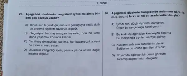 7. SINIF
29.Aşağidaki cũmlelerin hangisinde iyelik eki almiş bir-
den çok sõzcũk vardir?
A) Bir ulusun büyüklügü nüfusun <okluguyla değil; akili
ve erdemli kisilerin sayistyla ôlçũlür.
B) Geçmişini hatrlayamayan insanlar, onu bir kere
daha yaşamak zorunda kalirlar.
C) Yenilince úmitszige kapilma her başarisizlikta yeni
bir zafer arzusu yatar.
D) Uluslarin zenginliği ipek,pamuk ya da altinla degil;
insanla olçülür.
30. Aşağidaki dizelerin hangisinde anlamina gõre (s.
olus, durum) farkli iki fill bir arada kullanilmiştir?
A) Simdi seni düşünũyorum zamansiz
Urkek bir serçe kuşu hatirliyorum
B) Bu korkunç ağirliklari kim koydu başima
Bu marşandiz trenleri nereye gidiyor
C) Kuşlarin ardi sira sũrüklerim denizi
Baglarim bir ucuna gemileri dizi dizi
D) Rúyamda ağlayan bir deniz gõrdüm
Taramis saçini hirçin dalgalar