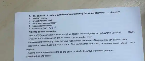 __
7. The students to write a summary of approximately 300 words after they.........
the story.
a. ask/are reading
b. are asking/were read
c. have been asked/will read
d. had asked/have read
e. were asked/had rea d
Write the correct translation
Yazarin 1865te yayinlanan ilk kitabi, núkteli ve oğretici anlatim biçimiyle buyok hayranlik uyandirdi.
bir 6zenle korunmasi gereken góz, en hassas organlarimizdan biridir.
Bayak
For passangers travelling by plane, there are restrictionson the amount of baggage they can take with them.
Because the thieves had put a fake in place of the painting they had stolen, the burglary wasn't noticed for a
long time.
Sporting events are considered to be one of the most effective ways to promote peace and
brotherhood among nations.