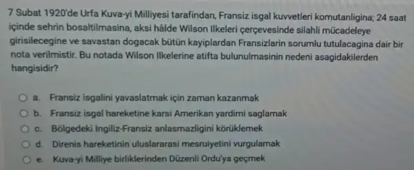 7 Subat 1920'de Urfa Kuva-yi Milliyesi tarafindan, Fransiz isgal kuvvetler i komutanligina; 24 saat
içinde sehrin bosaltilmasina, aksi hâlde Wilson Ilkeler cerçevesinde silahli múcadeleye
girisilecegine ve savastan dogacak bütiũn kayiplardan Fransizlarin sorumlu tutulacagina dair bir
nota verilmistir. Bu notada Wilson Ilkelerine atifta bulunulmasinin nedeni asagidakilerden
hangisidir?
a. Fransiz isgalini yavaslatmak için zaman kazanmak
b. Fransiz isgal hareketine karsi Amerikan yardimi saglamak
c. Bolgedek Ingiliz-Fransiz anlasmazligin i kortiklemek
d. Direnis hareketinin uluslararasi mesruiyetini vurgulamak
e. Kuva-yi Milliye birliklerinden Dũzenli Ordu'ya geçmek