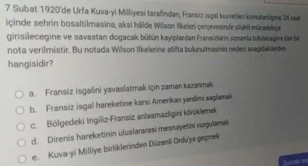 7 Subat
1920'
de Urfa nasina, aksilivesi terafindan, Fransizi tega kurvetleri komutanligina; 24 saat
icinde centin bosaltilmasina, aksi halo Wilson Ilkeleri cerpevesindesishi
girisilecegine ve savastar dogacak bütitin kayiplardan Pransizlarin sorumlu tutulacagina dair bir
nota verilmistir. Bu notada Wilson Ilkelerine atifta bulunulmasinin nedeni asagidakilerden hangisidir?
a. Fransiz isgalini yavaslatmak için zaman kazanmak
b. Fransiz isgal hareketine karsi Amerikan yardimi saglamak
c. Bolgedek Ingiliz-Fransiz anlasmazligin i kōrüklemek
d. Direnis hareketinir uluslararasi mesruiyetini vurgulamak
e. Kuva-yi Milliye birliklerinden Düzenli Orduy gecmek