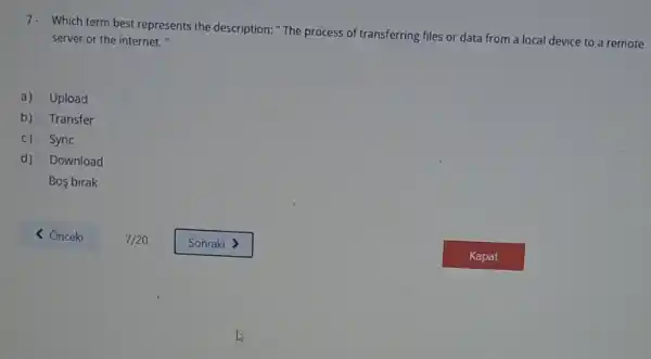 7. Which term best represents the description: "The process of transferring files or data from a local device to a remote
server or the internet."
a) Upload
b) Transfer
C) Sync
d) Download
Bos birak