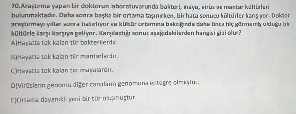 70.Araştirma yapan bir doktorun laboratuvarunda bakteri, maya, virús ve mantar kültürleri
bulunmaktadir. Daha sonra başka bir ortama taşinirken, bir hata sonucu kültürler karisiyor. Doktor
araştirmayi yillar sonra hatirliyor ve kültủr ortamina baktiginda daha once hiệ gõrmemiş oldugu bir
küitürle karşi karşiya geliyor. Karşilaştiği sonuç aşağidakilerden hangisi gibi olur?
A)Hayatta tek kalan tủr bakterilerdir.
B)Hayatta tek kalan tùr mantarlardir.
C)Hayatta tek kalan tür mayalardir.
D)Virüslerin genomu diger canlilarin genomuna entegre olmustur.
E)Ortama dayanikl yeni bir túr olusmustur.