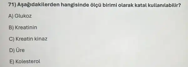 71)Aşağidakilerder hangisinde olçú birimi olarak katal kullanilabilir?
A) Glukoz
B) Kreatinin
C) Kreatin kinaz
D) Ure
E) Kolesterol