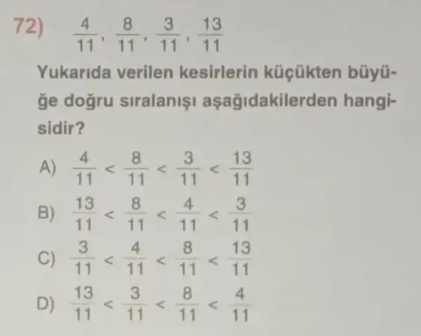 72)
(4)/(11),(8)/(11),(3)/(11),(13)/(11)
Yukarida verilen kesirlerin küçükten bũyü-
ge dogru siralanis aşağidakilerden hangi-
sidir?
A) (4)/(11)lt (8)/(11)lt (3)/(11)lt (13)/(11)
B) (13)/(11)lt (8)/(11)lt (4)/(11)lt (3)/(11)
C) (3)/(11)lt (4)/(11)lt (8)/(11)lt (13)/(11)
D) (13)/(11)lt (3)/(11)lt (8)/(11)lt (4)/(11)