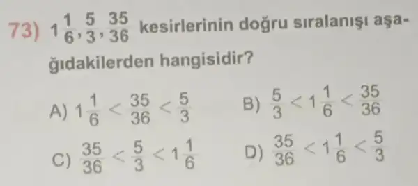 73) 1(1)/(6),(5)/(3),(35)/(36) kesirlerinin dogru siralanişi aşa-
gldakilerden hangisidir?
A) 1(1)/(6)lt (35)/(36)lt (5)/(3)
B) (5)/(3)lt 1(1)/(6)lt (35)/(36)
C) (35)/(36)lt (5)/(3)lt 1(1)/(6)
D) (35)/(36)lt 1(1)/(6)lt (5)/(3)